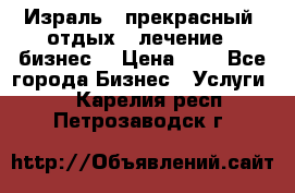 Израль - прекрасный  отдых - лечение - бизнес  › Цена ­ 1 - Все города Бизнес » Услуги   . Карелия респ.,Петрозаводск г.